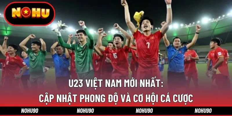 U23 Việt Nam mới nhất: Cập nhật phong độ và cơ hội cá cược